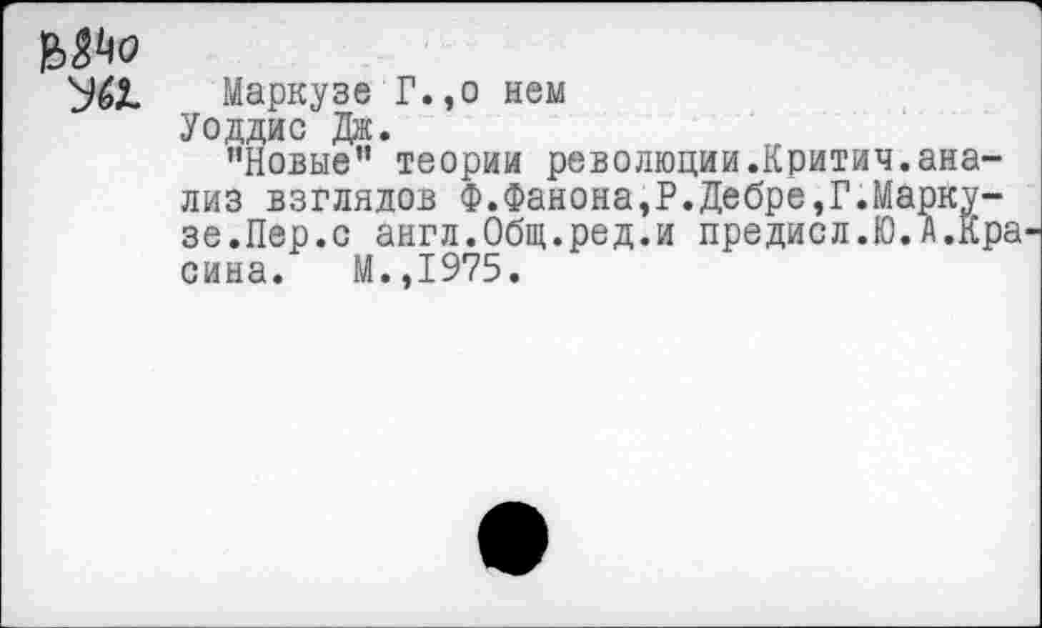 ﻿Маркузе Г.,о нем
Уоддис Дж.
"Новые” теории революции.Критич.анализ взглядов Ф.Фанона,Р.Дебре,Г.Маркузе.Лер.с англ.Общ.ред.и предисл.Ю.А.Кра сина. М.,1975.